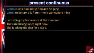 Gebruik: iets is nu bezig / nu aan de gang
Vorm: to be (am / is / are) + hele werkwoord + ing
I am doing my homework at the moment.
They are having lunch right now.
She is taking the dog for a walk.
present continuous
 
