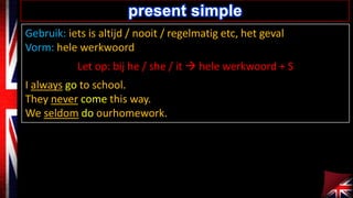Gebruik: iets is altijd / nooit / regelmatig etc, het geval
Vorm: hele werkwoord
Let op: bij he / she / it ? hele werkwoord + S
I always go to school.
They never come this way.
We seldom do ourhomework.
present simple
 
