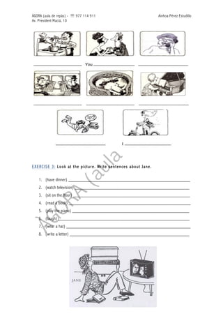 ÀGORA (aula de repàs) - ' 977 114 911 Ainhoa Pérez Estudillo
Av. President Macià, 10
EXERCISE 3: Look at the picture. Write sentences about Jane.
1. (have dinner) ____________________________________________________
2. (watch television) _________________________________________________
3. (sit on the floor) __________________________________________________
4. (read a book) ____________________________________________________
5. (play the piano) __________________________________________________
6. (laugh) ________________________________________________________
7. (wear a hat) _____________________________________________________
8. (write a letter) ___________________________________________________
 
