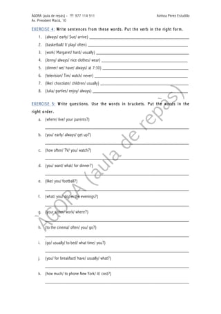 ÀGORA (aula de repàs) - ' 977 114 911 Ainhoa Pérez Estudillo
Av. President Macià, 10
EXERCISE 4: Write sentences from these words. Put the verb in the right form.
1. (always/ early/ Sue/ arrive) ___________________________________________
2. (basketball/ I/ play/ often) ___________________________________________
3. (work/ Margaret/ hard/ usually) ________________________________________
4. (Jenny/ always/ nice clothes/ wear) _____________________________________
5. (dinner/ we/ have/ always/ at 7:30) _____________________________________
6. (television/ Tim/ watch/ never) ________________________________________
7. (like/ chocolate/ children/ usually) ______________________________________
8. (Julia/ parties/ enjoy/ always) _________________________________________
EXERCISE 5: Write questions. Use the words in brackets. Put the words in the
right order.
a. (where/ live/ your parents?)
______________________________________________________________
b. (you/ early/ always/ get up?)
______________________________________________________________
c. (how often/ TV/ you/ watch?)
______________________________________________________________
d. (you/ want/ what/ for dinner?)
______________________________________________________________
e. (like/ you/ football?)
______________________________________________________________
f. (what/ you/ do/ in the evenings?)
______________________________________________________________
g. (your sister/ work/ where?)
______________________________________________________________
h. (to the cinema/ often/ you/ go?)
______________________________________________________________
i. (go/ usually/ to bed/ what time/ you?)
______________________________________________________________
j. (you/ for breakfast/ have/ usually/ what?)
______________________________________________________________
k. (how much/ to phone New York/ it/ cost?)
______________________________________________________________
 