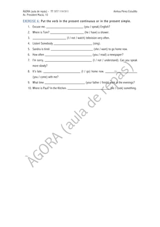 ÀGORA (aula de repàs) - ' 977 114 911 Ainhoa Pérez Estudillo
Av. President Macià, 10
EXERCISE 6: Put the verb in the present continuous or in the present simple.
1. Excuse me. ______________________ (you / speak) English?
2. Where is Tom? ____________________ (he / have) a shower.
3. ____________________ (I / not / watch) television very often.
4. Listen! Somebody _______________________ (sing).
5. Sandra is tired. _________________________ (she / want) to go home now.
6. How often ____________________________ (you / read) a newspaper?
7. I’m sorry, ____________________________ (I / not / understand). Can you speak
more slowly?
8. It’s late. ______________________ (I / go) home now. ___________________
(you / come) with me?
9. What time ________________________ (your father / finish) work in the evenings?
10. Where is Paul? In the Kitchen. _________________________ (he / cook) something.
 