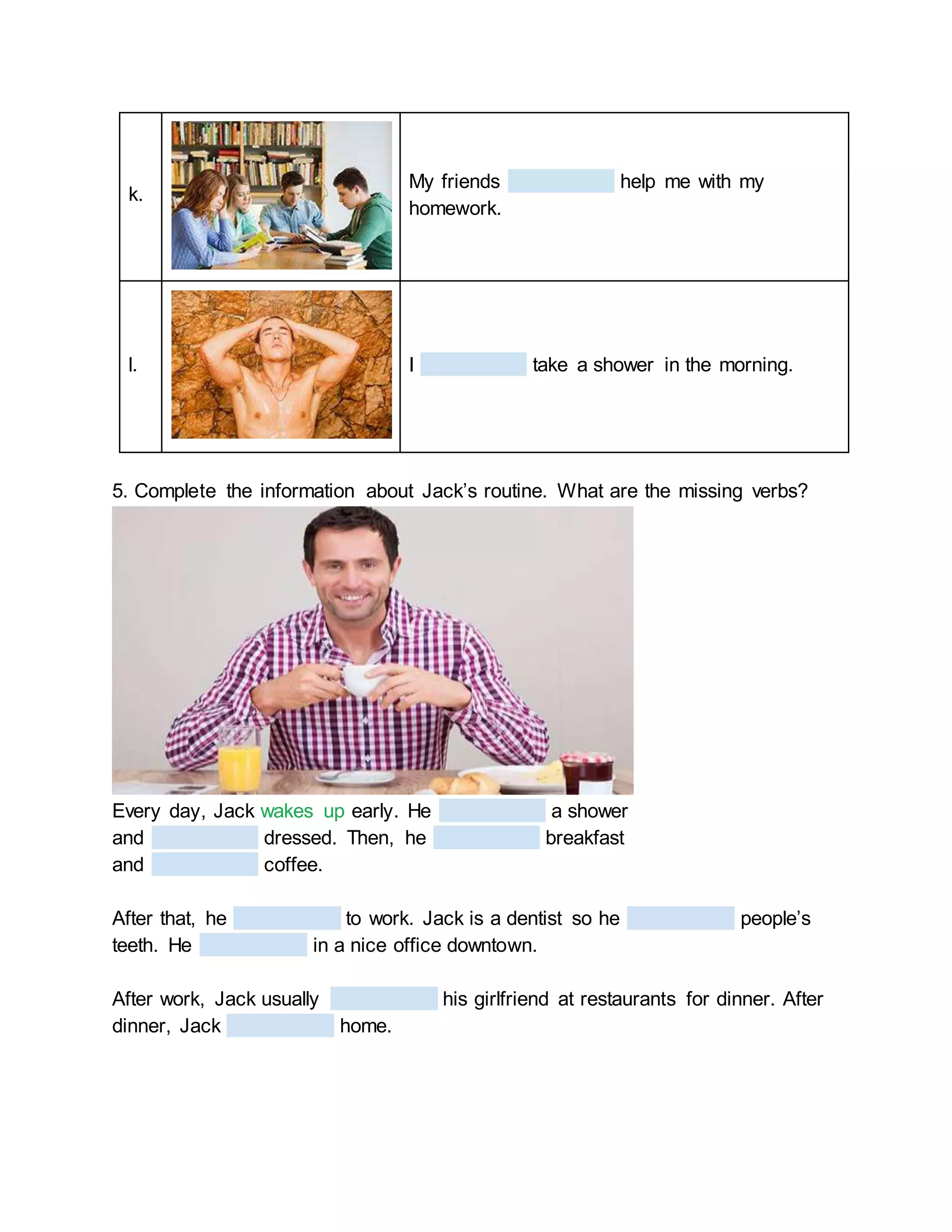 k.
My friends help me with my
homework.
l. I take a shower in the morning.
5. Complete the information about Jack’s routine. What are the missing verbs?
Every day, Jack wakes up early. He a shower
and dressed. Then, he breakfast
and coffee.
After that, he to work. Jack is a dentist so he people’s
teeth. He in a nice office downtown.
After work, Jack usually his girlfriend at restaurants for dinner. After
dinner, Jack home.
 