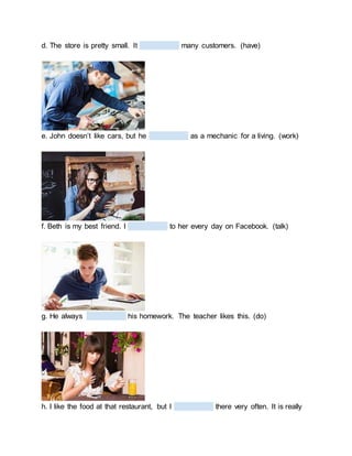 d. The store is pretty small. It many customers. (have)
e. John doesn’t like cars, but he as a mechanic for a living. (work)
f. Beth is my best friend. I to her every day on Facebook. (talk)
g. He always his homework. The teacher likes this. (do)
h. I like the food at that restaurant, but I there very often. It is really
 