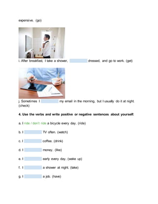 expensive. (go)
i. After breakfast, I take a shower, dressed, and go to work. (get)
j. Sometimes I my email in the morning, but I usually do it at night.
(check)
4. Use the verbs and write positive or negative sentences about yourself:
a. I ride / don’t ride a bicycle every day. (ride)
b. I TV often. (watch)
c. I coffee. (drink)
d. I money. (like)
e. I early every day. (wake up)
f. I a shower at night. (take)
g. I a job. (have)
 