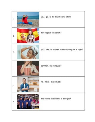 f.
you / go / to the beach very often?
g.
they / speak / Spanish?
h.
you / take / a shower in the morning or at night?
i.
Jennifer / like / movies?
j.
he / have / a good job?
k.
they / wear / uniforms at their job?
 