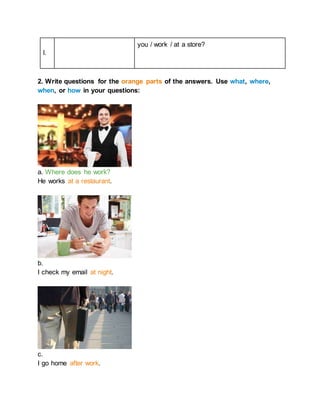 l.
you / work / at a store?
2. Write questions for the orange parts of the answers. Use what, where,
when, or how in your questions:
a. Where does he work?
He works at a restaurant.
b.
I check my email at night.
c.
I go home after work.
 