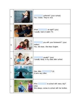 e.
uniforms? (your school)
Yes, it does. They’re nice.
f.
What at night? (you)
I usually read or watch TV.
g.
you with your homework? (your
mother)
Yes, she does. She likes English.
h.
usually? (you)
I usually study in my class after school.
i.
How often ? (it)
It rains very often.
j.
Who to school with every day?
(she)
She always comes to school with her brother.
 