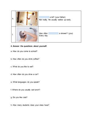k.
a lot? (your father)
Not really. He usually wakes up early.
l.
How often a shower? (you)
Every day.
4. Answer the questions about yourself:
a. How do you come to school?
b. How often do you drink coffee?
c. What do you like to eat?
d. How often do you drive a car?
e. What languages do you speak?
f. Where do you usually eat lunch?
g. Do you like cats?
h. How many students does your class have?
 