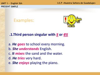 .1.Third person singular with s or es
a. He goes to school every morning.
b. She understands English.
c. It mixes the sand and the water.
d. He tries very hard.
e. She enjoys playing the piano.
Examples:
I.E.P «Nuestra Señora de Guadalupe»UNIT 1 - English 5th
PRESENT SIMPLE
 