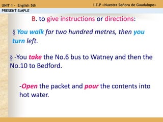 § You walk for two hundred metres, then you
turn left.
B. to give instructions or directions:
§ -You take the No.6 bus to Watney and then the
No.10 to Bedford.
-Open the packet and pour the contents into
hot water.
I.E.P «Nuestra Señora de Guadalupe»UNIT 1 - English 5th
PRESENT SIMPLE
 