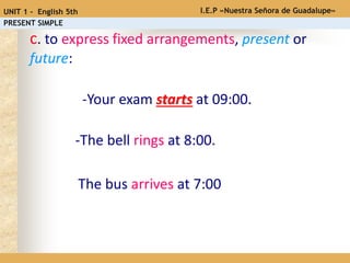 -Your exam starts at 09:00.
c. to express fixed arrangements, present or
future:
-The bell rings at 8:00.
The bus arrives at 7:00
I.E.P «Nuestra Señora de Guadalupe»UNIT 1 - English 5th
PRESENT SIMPLE
 