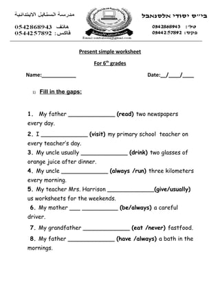 Present simple worksheet

                           For 6th grades

Name:____________                                Date:__/____/____

  1)   Fill in the gaps:


1. My father _____________ (read) two newspapers
every day.
2. I _____________ (visit) my primary school teacher on
every teacher’s day.
3. My uncle usually _____________ (drink) two glasses of
orange juice after dinner.
4. My uncle _____________ (always /run) three kilometers
every morning.
5. My teacher Mrs. Harrison _____________(give/usually)
us worksheets for the weekends.
 6. My mother ___ __________ (be/always) a careful
driver.
 7. My grandfather _____________ (eat /never) fastfood.
 8. My father _____________ (have /always) a bath in the
mornings.
 