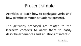 Present simple
Activities to teach how to conjugate verbs and
how to write common situations (present).
The activities proposed are related to the
learners’ contexts to allow them to easily
describe experiences and situations of interest.
Diego Piedrahíta
 