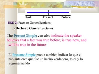 USE 2:USE 2: Facts or GeneralizationsFacts or Generalizations
(Hechos o Generalizaciones(
The Present SimplePresent Simple can also indicate the speaker
believes that a fact was true before, is true now, and
will be true in the future.
El Presente Simple puede también indicar lo que el
hablante cree que fue un hecho verdadero, lo es y lo
seguirá siendo.
 