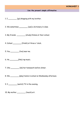 WORKSHEET 1
Use the present simple affirmative
1. I ________ (go) shopping with my brother.
2. We sometimes ________ (use) a dictionary in class.
3. My friends ________ (study) Italian at their school.
4. School ________ (finish) at three o´clock.
5. You ________ (live) near me.
6. He ________(like) rap music.
7. She ________ (do) her homework before dinner.
8. We ________ (play) tennis in school on Wednesday afternoon.
9. I ________ (watch) TV in the evening.
10. My mother ________ (teach) art.
 