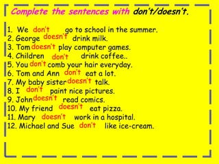 Complete the sentences with don’t/doesn’t.1.  We                 go to school in the summer.        2. George               drink milk. 3. Tom             play computer games.                 4. Children                 drink coffee..            5. You         comb your hair everyday.                                    6. Tom and Ann            eat a lot.7. My baby sister             talk. 8. I              paint nice pictures.9. John              read comics. 10. My friend                 eat pizza. 11. Mary                  work in a hospital.12. Michael and Sue              like ice-cream. don’tdoesn’tdoesn’tdon’tdon’tdon’tdoesn’tdon’tdoesn’tdoesn’tdoesn’tdon’t