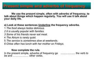 Present simple and adverbs of frequency
      We use the present simple, often with adverbs of frequency, to
talk about things which happen regularly. You will use it talk about
your daily life.

a) Look at these sentences Underline the frequency adverbs.
1 The food always tastes delicious.
2 It is usually popular with families.
3 Some of his friends never eat meat.
4 The Atrium is rarely quiet.
5 The service is sometimes slow at weekends.
6 Chloe often has lunch with her mother on Fridays.

       Now complete the rule.
In the present simple, adverbs of frequency go   .................... the verb to
be and ……………… other verbs.
 