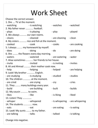 Work Sheet
Choose the correct answer.
1. She . TV at the moment.
- watching - is watching - watches - watched
2. My father never . football.
- plays - is playing - play - played
3. We always .. our own rooms.
- cleans - cleaned - are cleaning - clean
4. My sisters  rice and fish at the moment.
- cooked - cook - cooks - are cooking
5. I always  my homework by myself.
- does - doing - do - are doing
6. She  the flowers every day morning.
- waters - watered - are watering - water
7. Aliaa sometimes  her friends to her house.
- invite - invited - is inviting - invites
8. Ali and Ahmad .. their mother cook now.
- help - helping - helped - are helping
9. Look! My brother . English.
- are studying - is studying - studied - studies
10. The children . at the moment.
- are cried - are crying - cry - cries
11. They  many buildings every year.
- build - are building - built - builds
12. My cousin  to swim.
- likes - like - is liking - liked
13. Listen! They 
- whisper - whispered - is whispering - are whispering
14. The students .. now.
- eats - eat - are eating - is eating
15. Look! My aunts  to my father.
- are talking - talks - talked - is talking
Change into negative.
 