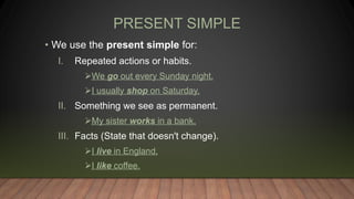 PRESENT SIMPLE
• We use the present simple for:
I. Repeated actions or habits.
We go out every Sunday night.
I usually shop on Saturday.
II. Something we see as permanent.
My sister works in a bank.
III. Facts (State that doesn't change).
I live in England.
I like coffee.
 