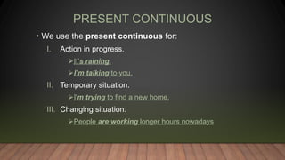 PRESENT CONTINUOUS
• We use the present continuous for:
I. Action in progress.
It’s raining.
I’m talking to you.
II. Temporary situation.
I'm trying to find a new home.
III. Changing situation.
People are working longer hours nowadays
 