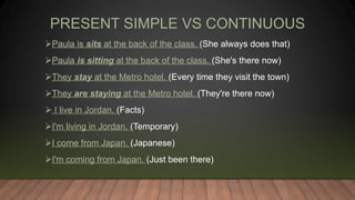 PRESENT SIMPLE VS CONTINUOUS
Paula is sits at the back of the class. (She always does that)
Paula is sitting at the back of the class. (She's there now)
They stay at the Metro hotel. (Every time they visit the town)
They are staying at the Metro hotel. (They're there now)
 I live in Jordan. (Facts)
I'm living in Jordan. (Temporary)
I come from Japan. (Japanese)
I'm coming from Japan. (Just been there)
 