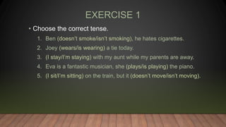 EXERCISE 1
• Choose the correct tense.
1. Ben (doesn’t smoke/isn’t smoking), he hates cigarettes.
2. Joey (wears/is wearing) a tie today.
3. (I stay/I’m staying) with my aunt while my parents are away.
4. Eva is a fantastic musician, she (plays/is playing) the piano.
5. (I sit/I’m sitting) on the train, but it (doesn’t move/isn’t moving).
 