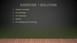 EXERCISE 1 SOLUTION
1. (doesn’t smoke)
2. (is wearing)
3. (I’m staying)
4. (plays)
5. (I’m sitting) (isn’t moving)
 