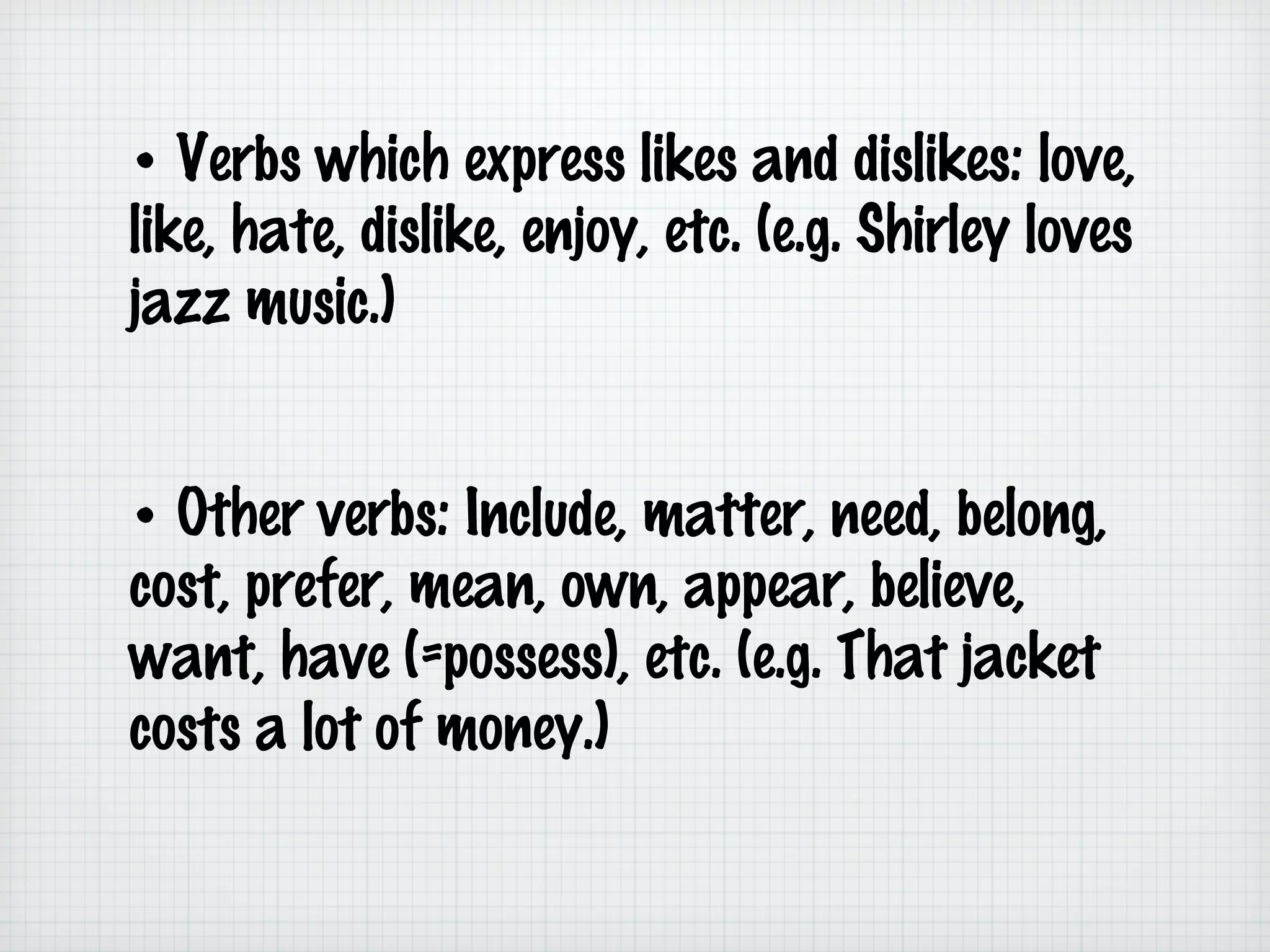 • Verbs which express likes and dislikes: love,
like, hate, dislike, enjoy, etc. (e.g. Shirley loves
jazz music.)
• Other verbs: Include, matter, need, belong,
cost, prefer, mean, own, appear, believe,
want, have (=possess), etc. (e.g. That jacket
costs a lot of money.)

 