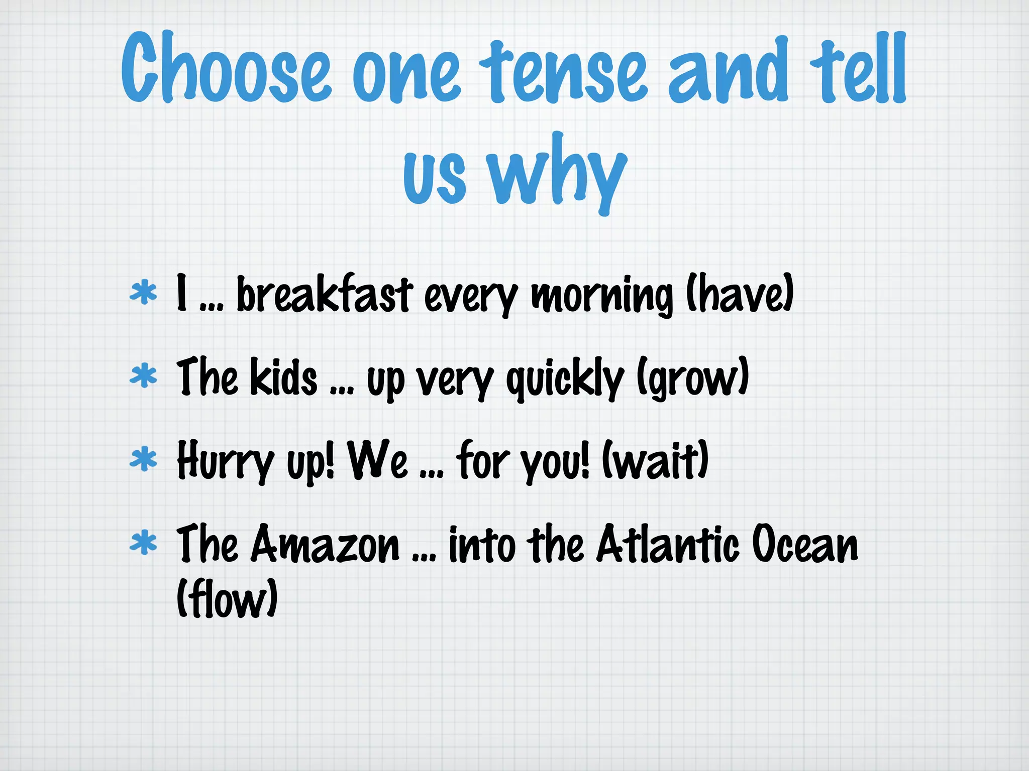 Choose one tense and tell
us why
I ... breakfast every morning (have)
The kids ... up very quickly (grow)
Hurry up! We ... for you! (wait)
The Amazon ... into the Atlantic Ocean
(flow)

 