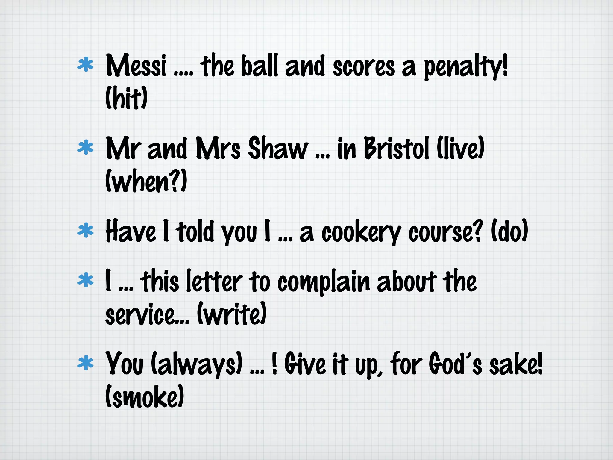 Messi .... the ball and scores a penalty!
(hit)
Mr and Mrs Shaw ... in Bristol (live)
(when?)
Have I told you I ... a cookery course? (do)
I ... this letter to complain about the
service... (write)
You (always) ... ! Give it up, for God’s sake!
(smoke)

 