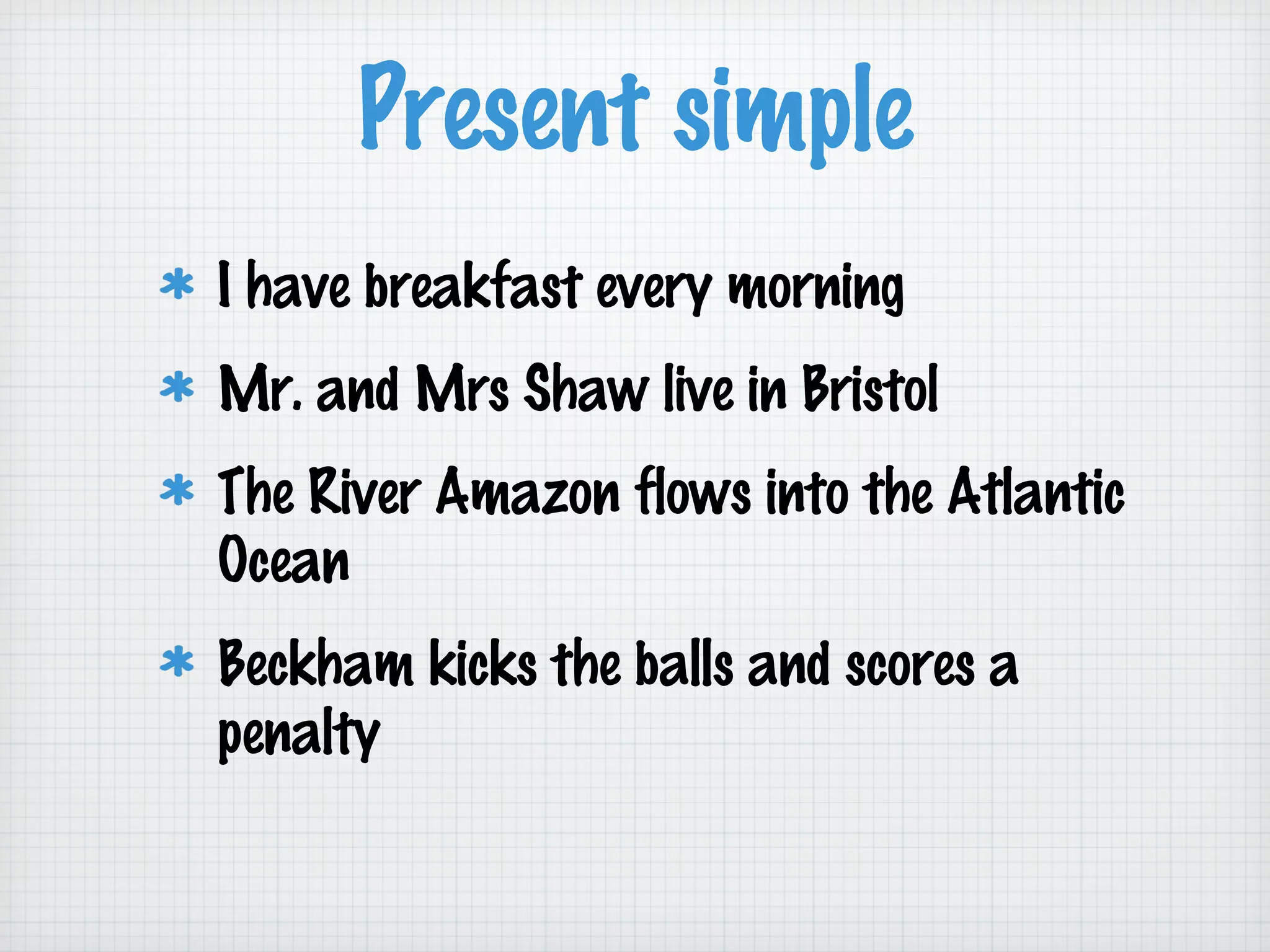 Present simple
I have breakfast every morning
Mr. and Mrs Shaw live in Bristol
The River Amazon flows into the Atlantic
Ocean
Beckham kicks the balls and scores a
penalty

 
