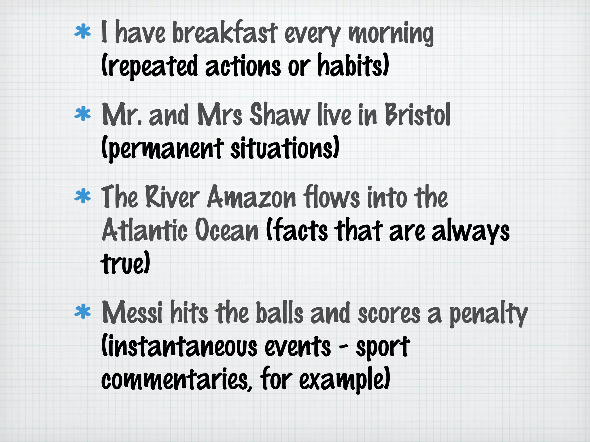 I have breakfast every morning
(repeated actions or habits)
Mr. and Mrs Shaw live in Bristol
(permanent situations)
The River Amazon flows into the
Atlantic Ocean (facts that are always
true)
Messi hits the balls and scores a penalty
(instantaneous events - sport
commentaries, for example)

 