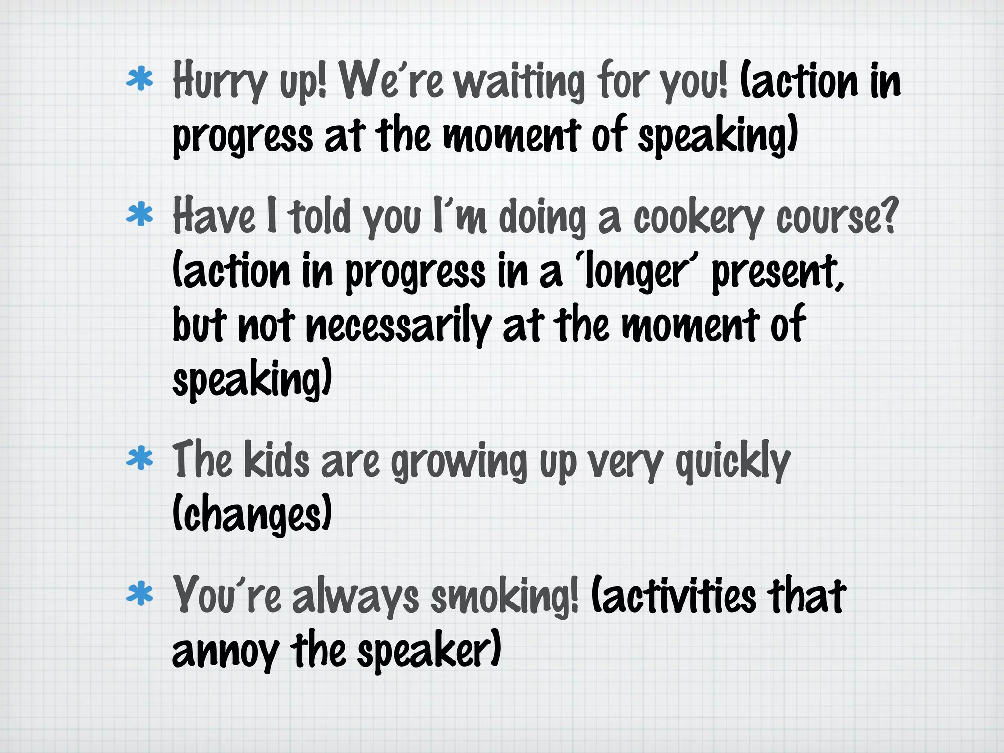 Hurry up! We’re waiting for you! (action in
progress at the moment of speaking)
Have I told you I’m doing a cookery course?
(action in progress in a ‘longer’ present,
but not necessarily at the moment of
speaking)
The kids are growing up very quickly
(changes)
You’re always smoking! (activities that
annoy the speaker)

 
