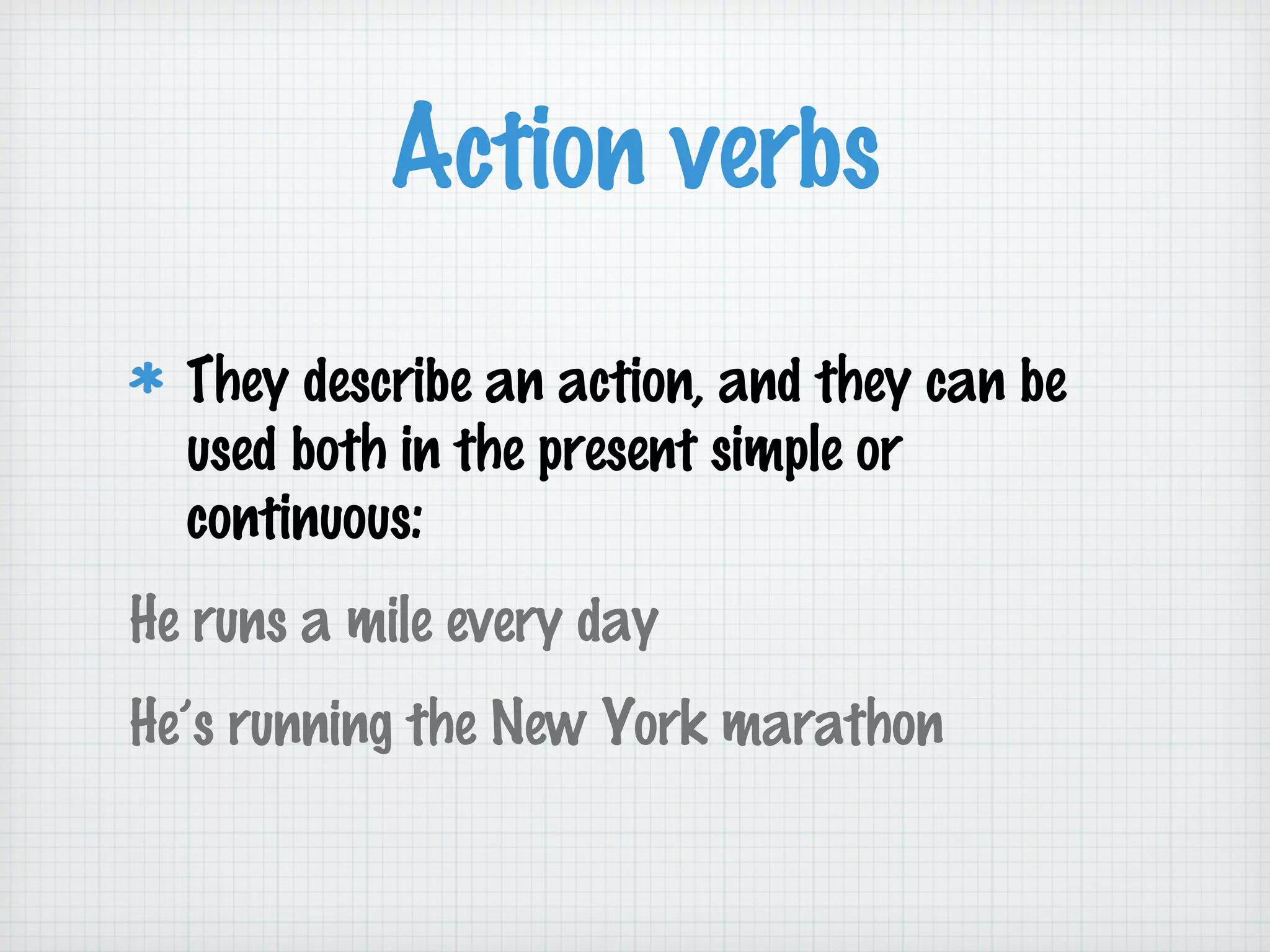 Action verbs
They describe an action, and they can be
used both in the present simple or
continuous:
He runs a mile every day
He’s running the New York marathon

 