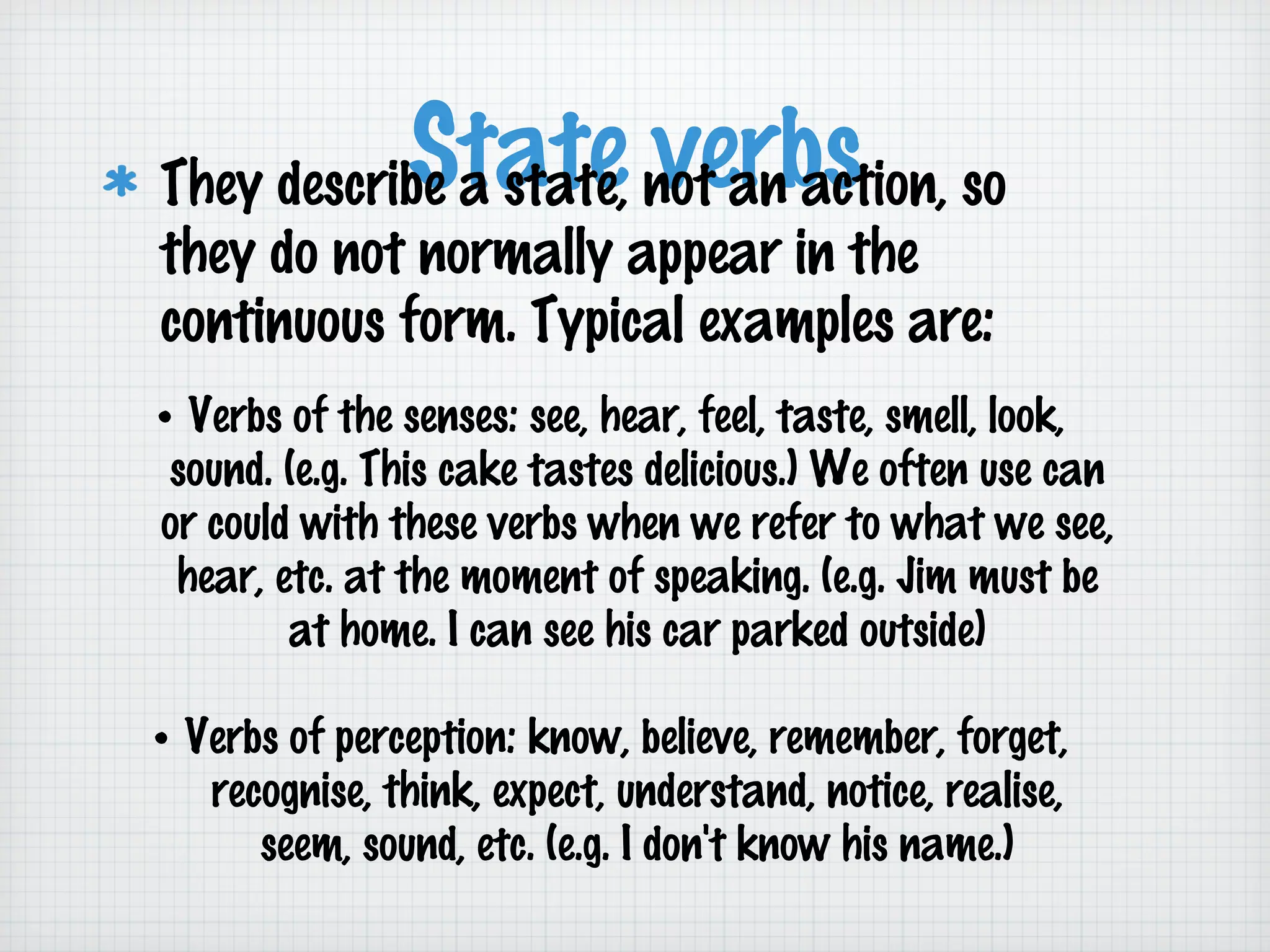 State not an action, so
verbs
They describe a state,
they do not normally appear in the
continuous form. Typical examples are:

• Verbs of the senses: see, hear, feel, taste, smell, look,
sound. (e.g. This cake tastes delicious.) We often use can
or could with these verbs when we refer to what we see,
hear, etc. at the moment of speaking. (e.g. Jim must be
at home. I can see his car parked outside)
• Verbs of perception: know, believe, remember, forget,
recognise, think, expect, understand, notice, realise,
seem, sound, etc. (e.g. I don't know his name.)

 