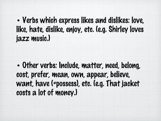 • Verbs which express likes and dislikes: love,
like, hate, dislike, enjoy, etc. (e.g. Shirley loves
jazz music.)
• Other verbs: Include, matter, need, belong,
cost, prefer, mean, own, appear, believe,
want, have (=possess), etc. (e.g. That jacket
costs a lot of money.)

 