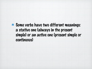 Some verbs have two different meanings:
a stative one (always in the present
simple) or an active one (present simple or
continuous)

 