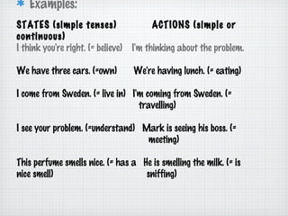 Examples:
STATES (simple tenses)
continuous)
I think you're right. (= believe)

ACTIONS (simple or
I'm thinking about the problem.

We have three cars. (=own)

We're having lunch. (= eating)

I come from Sweden. (= live in) I'm coming from Sweden. (=
travelling)
I see your problem. (=understand) Mark is seeing his boss. (=
meeting)
This perfume smells nice. (= has a He is smelling the milk. (= is
nice smell)
sniffing)

 