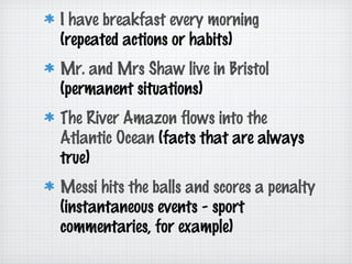 I have breakfast every morning
(repeated actions or habits)
Mr. and Mrs Shaw live in Bristol
(permanent situations)
The River Amazon flows into the
Atlantic Ocean (facts that are always
true)
Messi hits the balls and scores a penalty
(instantaneous events - sport
commentaries, for example)

 