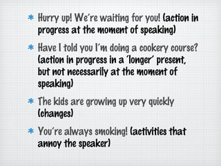 Hurry up! We’re waiting for you! (action in
progress at the moment of speaking)
Have I told you I’m doing a cookery course?
(action in progress in a ‘longer’ present,
but not necessarily at the moment of
speaking)
The kids are growing up very quickly
(changes)
You’re always smoking! (activities that
annoy the speaker)

 