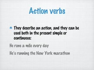 Action verbs
They describe an action, and they can be
used both in the present simple or
continuous:
He runs a mile every day
He’s running the New York marathon

 