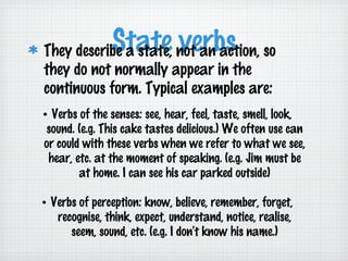 State not an action, so
verbs
They describe a state,
they do not normally appear in the
continuous form. Typical examples are:

• Verbs of the senses: see, hear, feel, taste, smell, look,
sound. (e.g. This cake tastes delicious.) We often use can
or could with these verbs when we refer to what we see,
hear, etc. at the moment of speaking. (e.g. Jim must be
at home. I can see his car parked outside)
• Verbs of perception: know, believe, remember, forget,
recognise, think, expect, understand, notice, realise,
seem, sound, etc. (e.g. I don't know his name.)

 