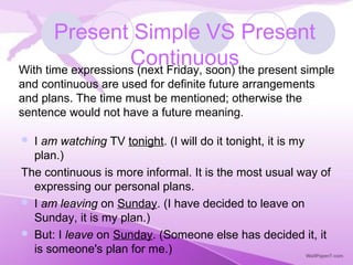 I am watching TV tonight. (I will do it tonight, it is my
plan.)
The continuous is more informal. It is the most usual way of
expressing our personal plans.
 I am leaving on Sunday. (I have decided to leave on
Sunday, it is my plan.)
 But: I leave on Sunday. (Someone else has decided it, it
is someone's plan for me.)
Present Simple VS Present
ContinuousWith time expressions (next Friday, soon) the present simple
and continuous are used for definite future arrangements
and plans. The time must be mentioned; otherwise the
sentence would not have a future meaning.
 