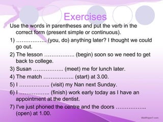 Use the words in parentheses and put the verb in the
correct form (present simple or continuous).
1) …………….. (you, do) anything later? I thought we could
go out.
2) The lesson …………….. (begin) soon so we need to get
back to college.
3) Susan …………….. (meet) me for lunch later.
4) The match …………….. (start) at 3.00.
5) I …………….. (visit) my Nan next Sunday.
6) I …………….. (finish) work early today as I have an
appointment at the dentist.
7) I've just phoned the centre and the doors ……………..
(open) at 1.00.
Exercises
 