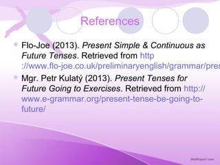 References
 Flo-Joe (2013). Present Simple & Continuous as
Future Tenses. Retrieved from http
://www.flo-joe.co.uk/preliminaryenglish/grammar/pres
 Mgr. Petr Kulatý (2013). Present Tenses for
Future Going to Exercises. Retrieved from http://
www.e-grammar.org/present-tense-be-going-to-
future/
 