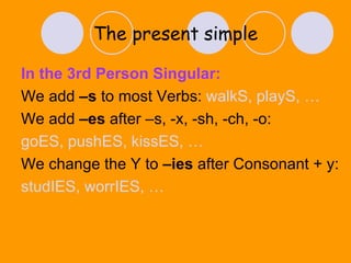 The present   simple In the 3rd Person Singular: We add  –s  to most Verbs:  walkS, playS, … We add  –es  after –s, -x, -sh, -ch, -o: goES, pushES, kissES, … We change the Y to  –ies  after Consonant + y: studIES, worrIES, … 