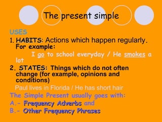 The present   simple USES 1.  HABITS :   Actions which happen regularly . For example: I  go  to school everyday / He  smokes  a lot 2.   STATES:   Things which do not often change (for example, opinions and conditions) Paul lives in Florida / He has short hair  The Simple Present usually goes with:  A.-  Frequency Adverbs  and B.-  Other Frequency Phrases 