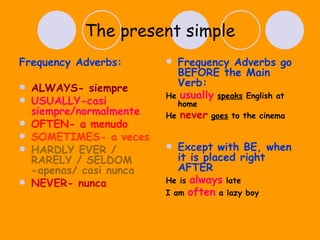 The present simple Frequency Adverbs: ALWAYS- siempre USUALLY-casi siempre/normalmente OFTEN- a menudo SOMETIMES- a veces HARDLY EVER / RARELY / SELDOM -apenas/ casi nunca NEVER- nunca Frequency Adverbs go BEFORE the Main Verb: He  usually   speaks  English at home He  never   goes  to the cinema  Except with BE, when it is placed right AFTER He is  always  late I am  often  a lazy boy 