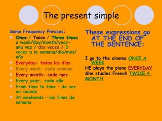 The present simple Some Frequency Phrases: Once  /  Twice  /  Three times   a week/day/month/year- una vez /  dos veces /  3 veces  a la semana/día/mes/año Everyday- todos los días Every week- cada semana Every month- cada mes Every year- cada año From time to time – de vez en cuando At weekends – los fines de semana These expressions go AT THE END OF THE SENTENCE: I go to the cinema  ONCE A WEEK HE plays the piano  EVERYDAY She studies French  TWICE  A  MONTH 