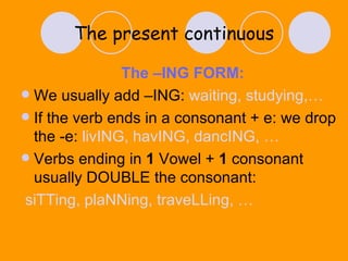 The present continuous The –ING FORM: We usually add –ING:  waiting, studying,… If the verb ends in a consonant + e: we drop the -e:  livING, havING, dancING, … Verbs ending in  1  Vowel +  1  consonant usually DOUBLE the consonant:  siTTing, plaNNing, traveLLing, … 